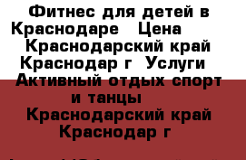 Фитнес для детей в Краснодаре › Цена ­ 400 - Краснодарский край, Краснодар г. Услуги » Активный отдых,спорт и танцы   . Краснодарский край,Краснодар г.